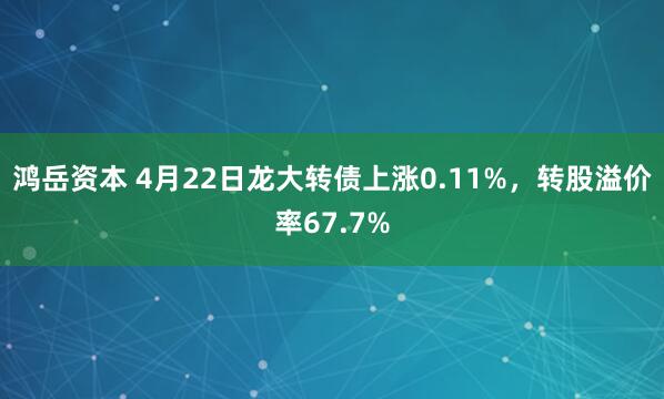 鸿岳资本 4月22日龙大转债上涨0.11%，转股溢价率67.7%
