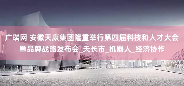 广瑞网 安徽天康集团隆重举行第四届科技和人才大会暨品牌战略发布会_天长市_机器人_经济协作