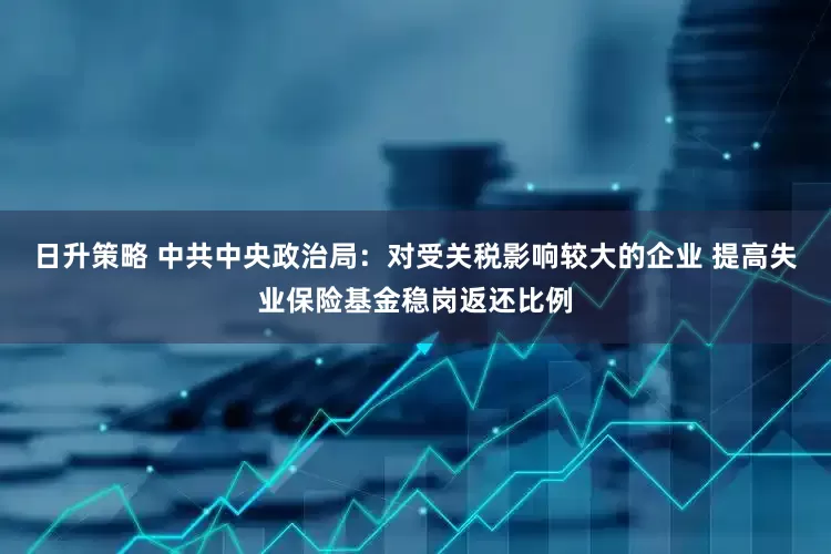 日升策略 中共中央政治局：对受关税影响较大的企业 提高失业保险基金稳岗返还比例