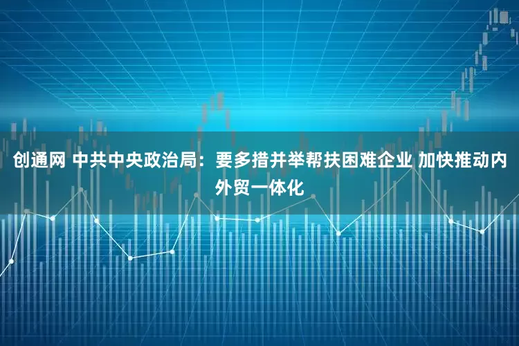 创通网 中共中央政治局：要多措并举帮扶困难企业 加快推动内外贸一体化