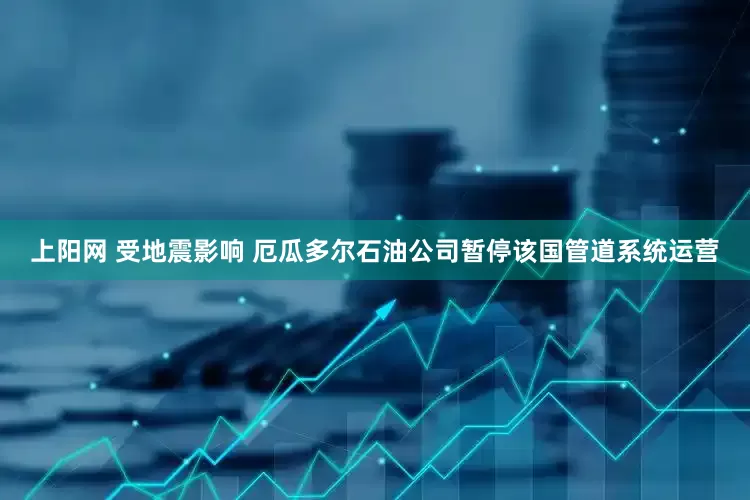 上阳网 受地震影响 厄瓜多尔石油公司暂停该国管道系统运营