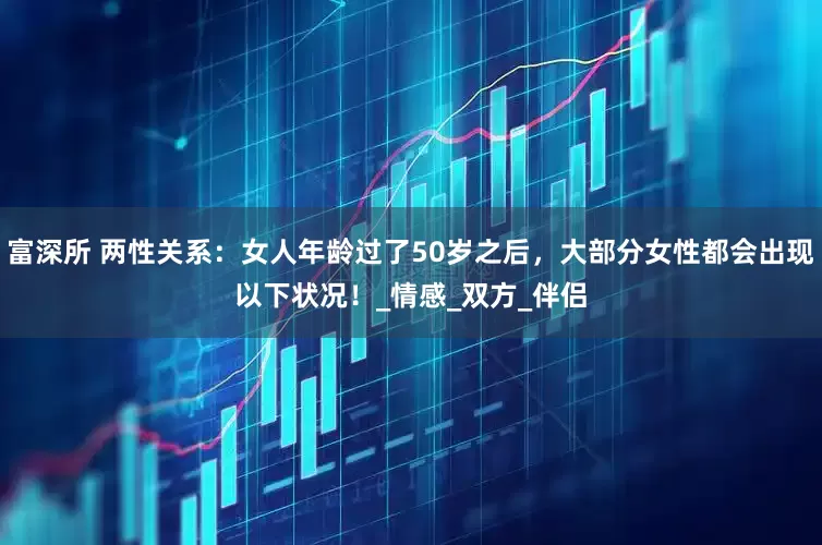 富深所 两性关系：女人年龄过了50岁之后，大部分女性都会出现以下状况！_情感_双方_伴侣