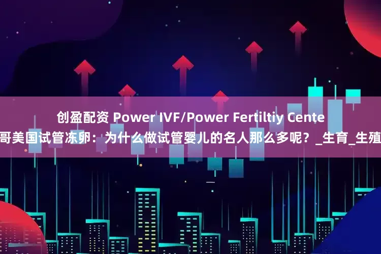创盈配资 Power IVF/Power Fertiltiy Center墨西哥美国试管冻卵：为什么做试管婴儿的名人那么多呢？_生育_生殖_服务