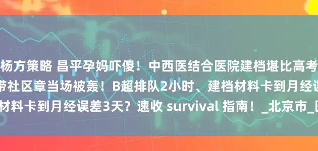 杨方策略 昌平孕妈吓傻！中西医结合医院建档堪比高考，孕6周抢号秒空！漏带社区章当场被轰！B超排队2小时、建档材料卡到月经误差3天？速收 survival 指南！_北京市_医生_其他