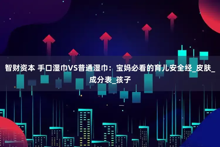 智财资本 手口湿巾VS普通湿巾：宝妈必看的育儿安全经_皮肤_成分表_孩子