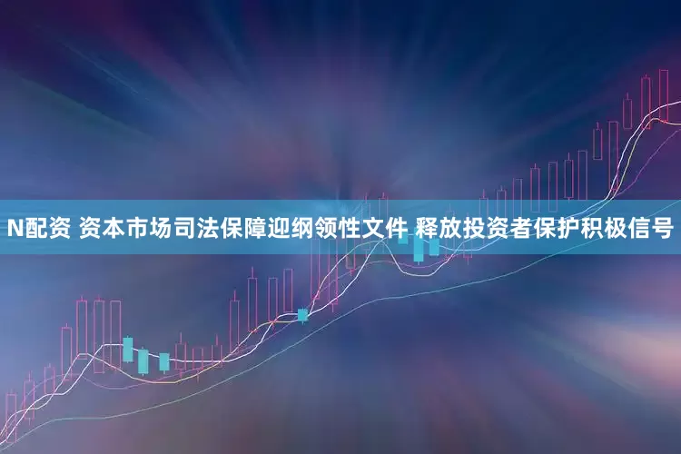 N配资 资本市场司法保障迎纲领性文件 释放投资者保护积极信号