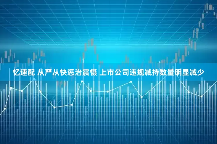 忆速配 从严从快惩治震慑 上市公司违规减持数量明显减少