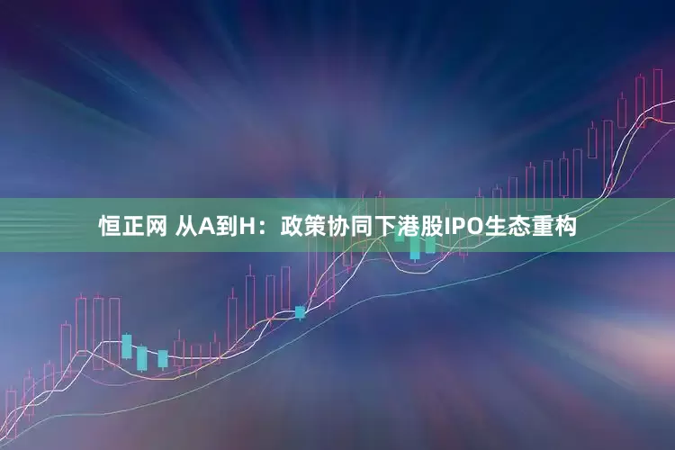 恒正网 从A到H：政策协同下港股IPO生态重构