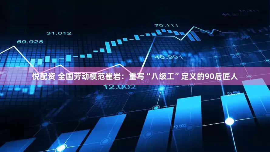 悦配资 全国劳动模范崔岩：重写“八级工”定义的90后匠人