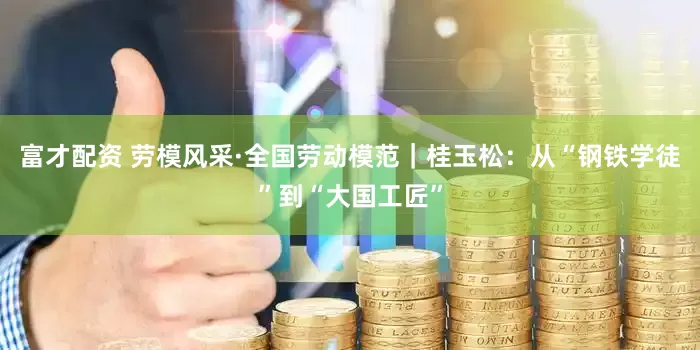 富才配资 劳模风采·全国劳动模范｜桂玉松：从“钢铁学徒”到“大国工匠”