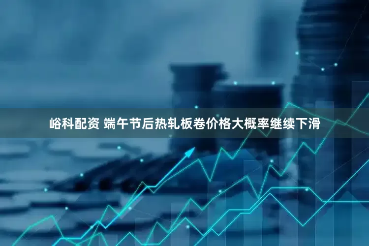 峪科配资 端午节后热轧板卷价格大概率继续下滑