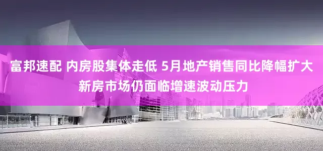 富邦速配 内房股集体走低 5月地产销售同比降幅扩大 新房市场仍面临增速波动压力