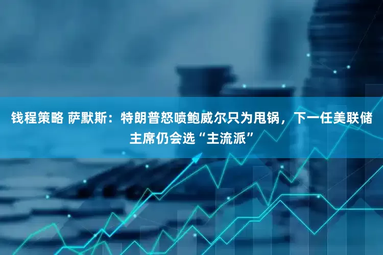 钱程策略 萨默斯：特朗普怒喷鲍威尔只为甩锅，下一任美联储主席仍会选“主流派”