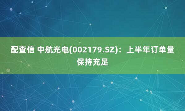 配查信 中航光电(002179.SZ)：上半年订单量保持充足