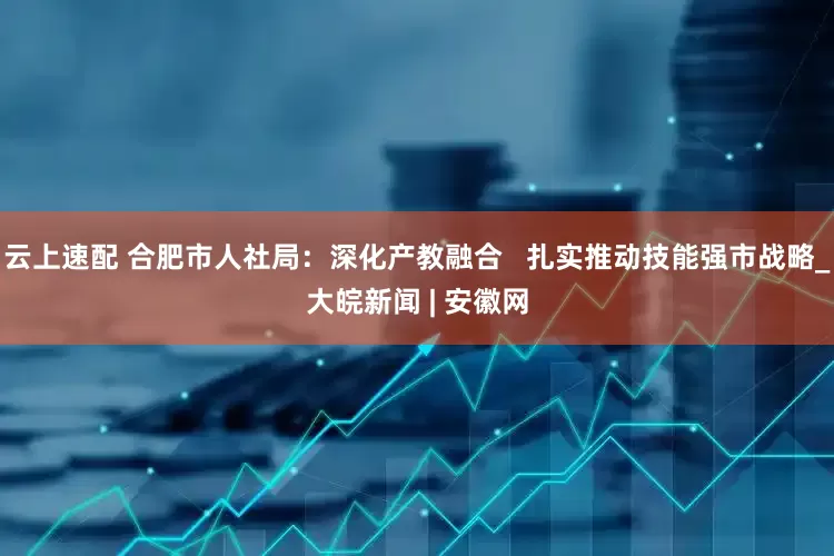 云上速配 合肥市人社局：深化产教融合   扎实推动技能强市战略_大皖新闻 | 安徽网