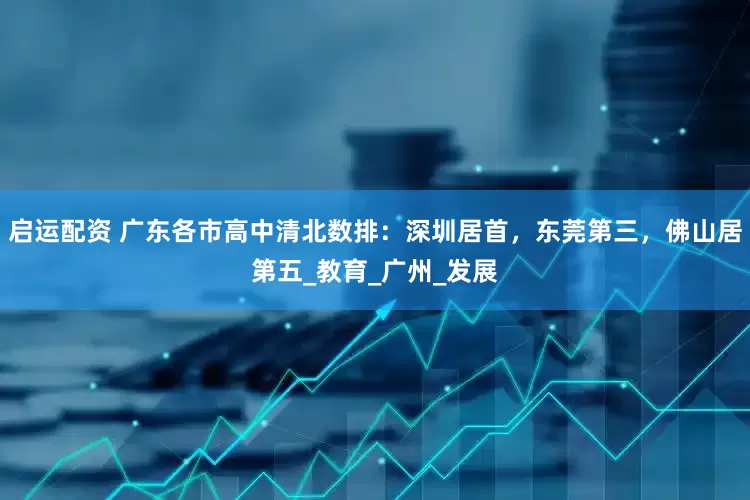 启运配资 广东各市高中清北数排：深圳居首，东莞第三，佛山居第五_教育_广州_发展