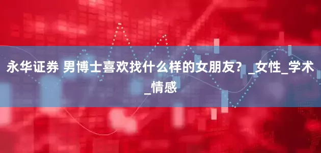 永华证券 男博士喜欢找什么样的女朋友？_女性_学术_情感