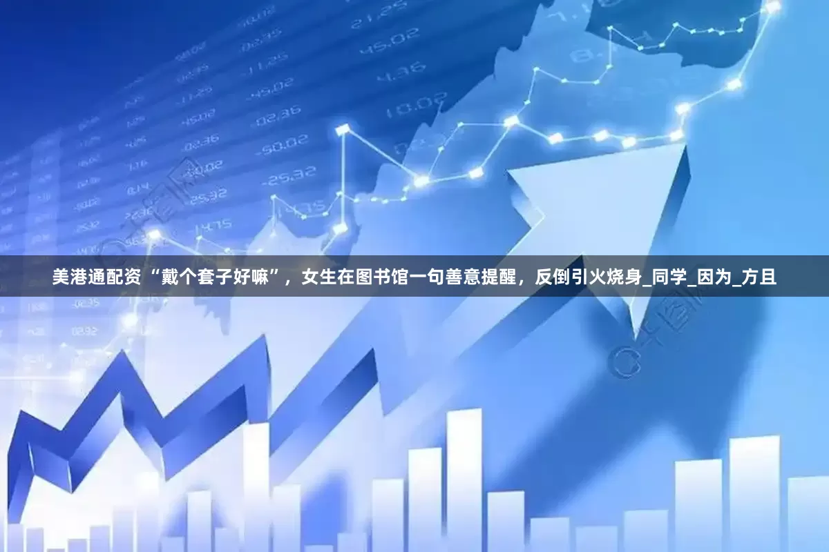 美港通配资 “戴个套子好嘛”，女生在图书馆一句善意提醒，反倒引火烧身_同学_因为_方且