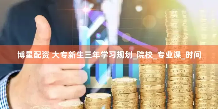 博星配资 大专新生三年学习规划_院校_专业课_时间
