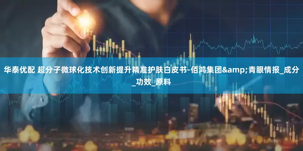华泰优配 超分子微球化技术创新提升精准护肤白皮书-佰鸿集团&青眼情报_成分_功效_原料