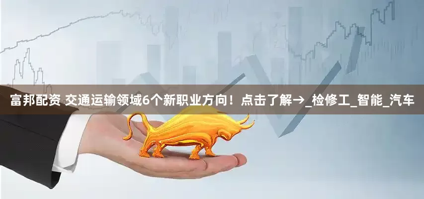 富邦配资 交通运输领域6个新职业方向！点击了解→_检修工_智能_汽车
