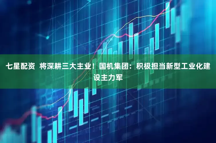 七星配资  将深耕三大主业！国机集团：积极担当新型工业化建设主力军
