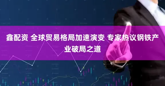鑫配资 全球贸易格局加速演变 专家热议钢铁产业破局之道