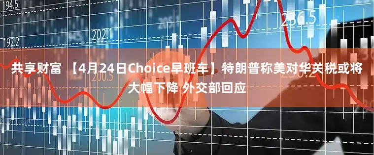 共享财富 【4月24日Choice早班车】特朗普称美对华关税或将大幅下降 外交部回应