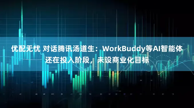 优配无忧 对话腾讯汤道生：WorkBuddy等AI智能体还在投入阶段，未设商业化目标