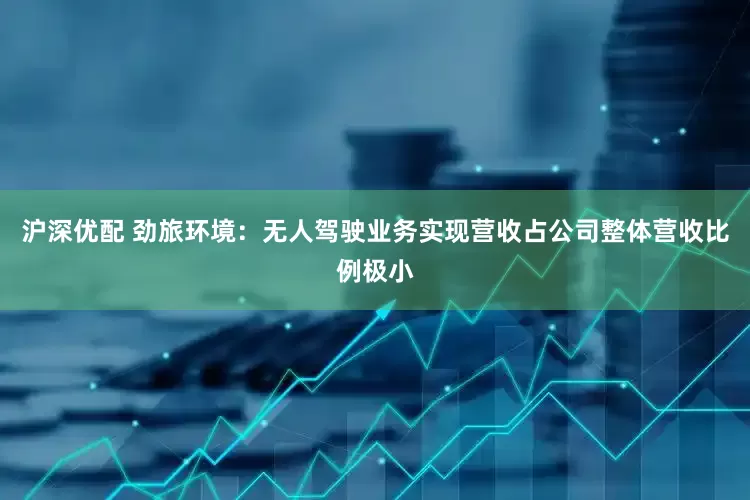 沪深优配 劲旅环境：无人驾驶业务实现营收占公司整体营收比例极小