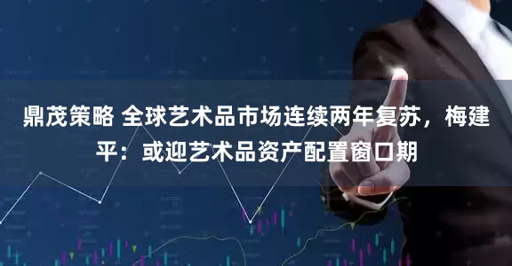 鼎茂策略 全球艺术品市场连续两年复苏，梅建平：或迎艺术品资产配置窗口期
